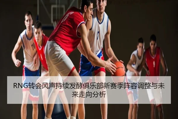 RNG转会风声持续发酵俱乐部新赛季阵容调整与未来走向分析
