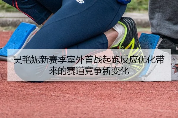 吴艳妮新赛季室外首战起跑反应优化带来的赛道竞争新变化