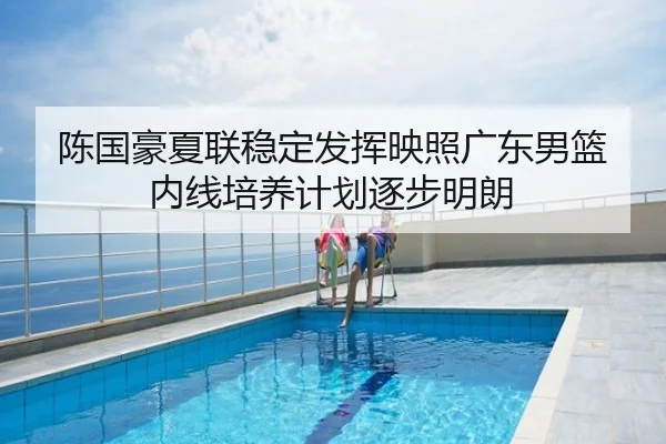 陈国豪夏联稳定发挥映照广东男篮内线培养计划逐步明朗